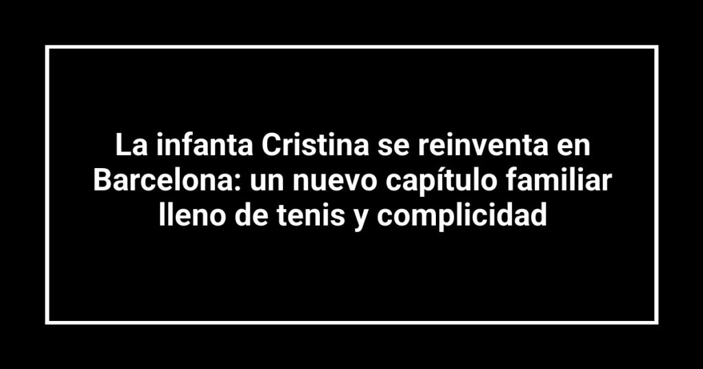 La infanta Cristina se reinventa en Barcelona: un nuevo capítulo familiar lleno de tenis y complicidad