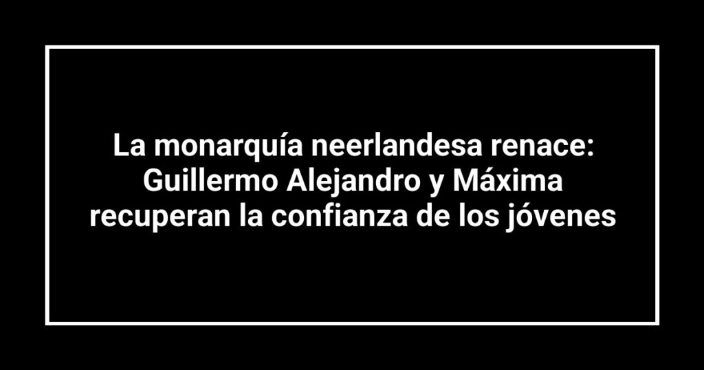 La monarquía neerlandesa renace: Guillermo Alejandro y Máxima recuperan la confianza de los jóvenes