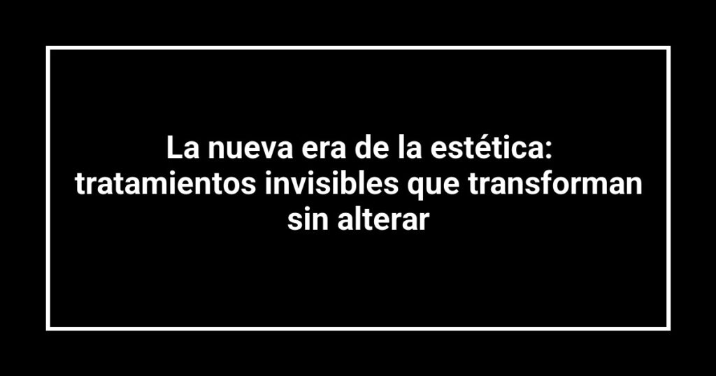 La nueva era de la estética: tratamientos invisibles que transforman sin alterar