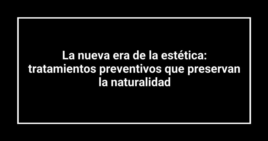 La nueva era de la estética: tratamientos preventivos que preservan la naturalidad