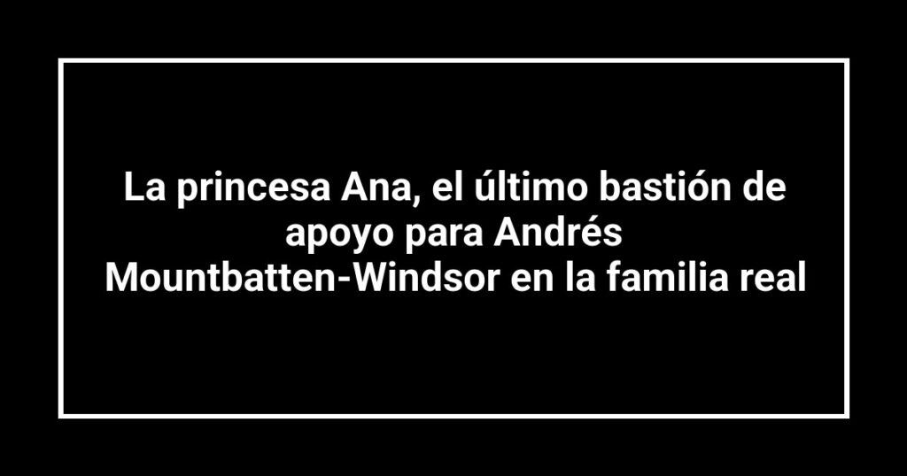 La princesa Ana, el último bastión de apoyo para Andrés Mountbatten-Windsor en la familia real