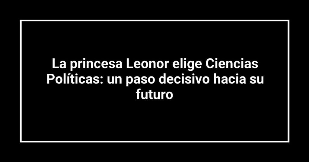 La princesa Leonor elige Ciencias Políticas: un paso decisivo hacia su futuro