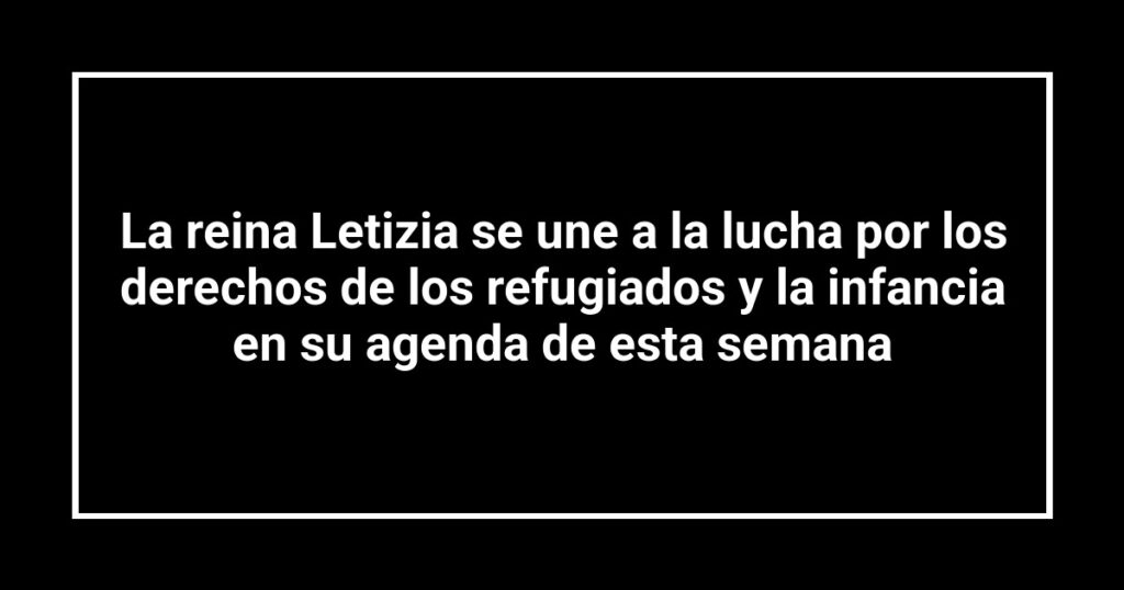 La reina Letizia se une a la lucha por los derechos de los refugiados y la infancia en su agenda de esta semana
