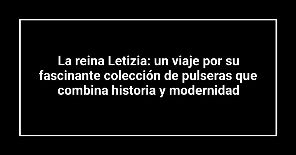 La reina Letizia: un viaje por su fascinante colección de pulseras que combina historia y modernidad