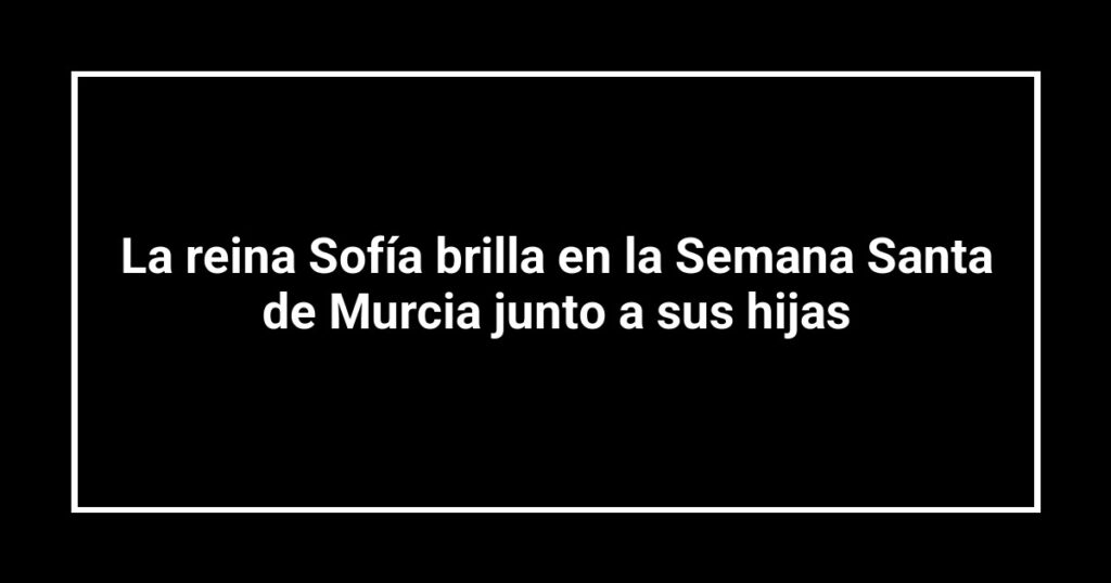 La reina Sofía brilla en la Semana Santa de Murcia junto a sus hijas