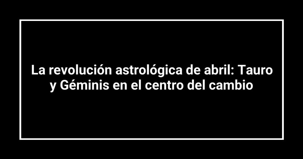 La revolución astrológica de abril: Tauro y Géminis en el centro del cambio