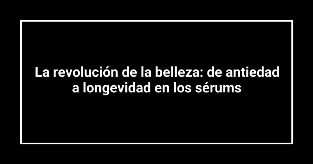 La revolución de la belleza: de antiedad a longevidad en los sérums