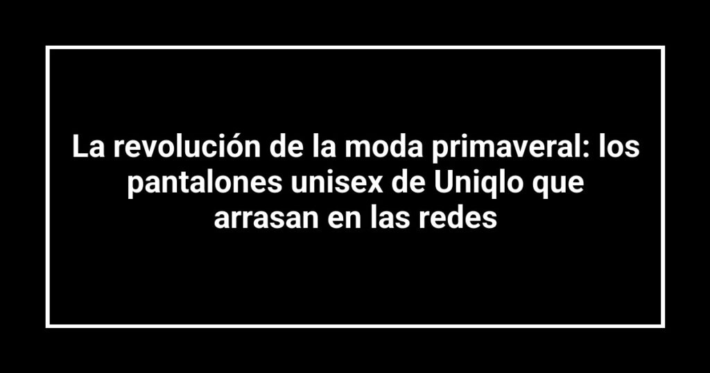 La revolución de la moda primaveral: los pantalones unisex de Uniqlo que arrasan en las redes