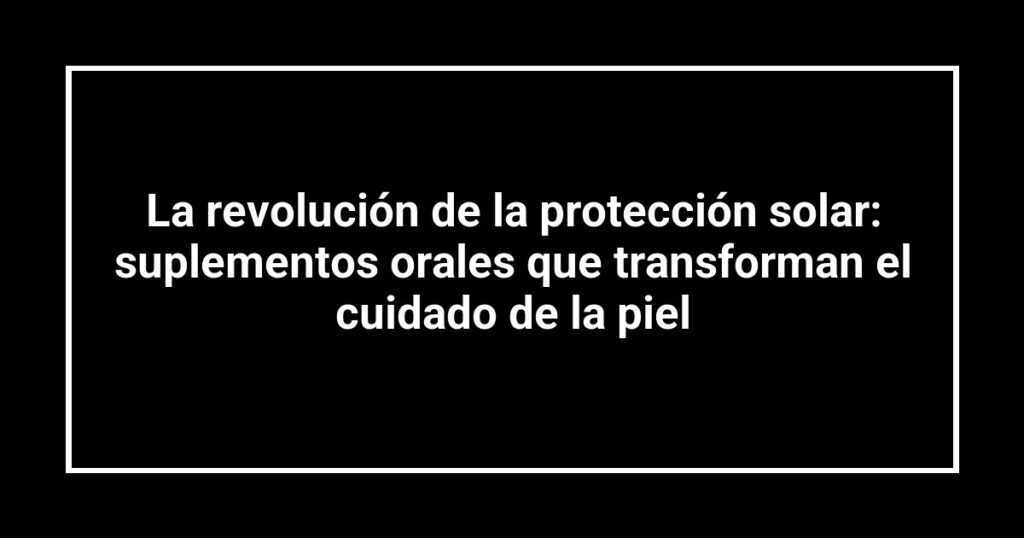 La revolución de la protección solar: suplementos orales que transforman el cuidado de la piel