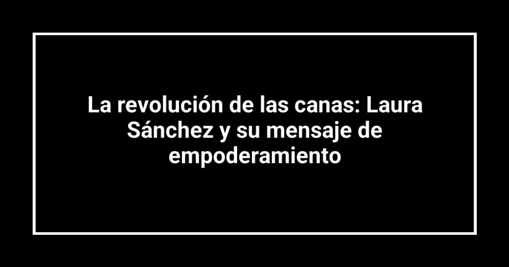 La revolución de las canas: Laura Sánchez y su mensaje de empoderamiento