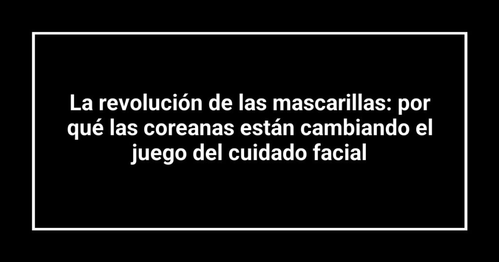 La revolución de las mascarillas: por qué las coreanas están cambiando el juego del cuidado facial