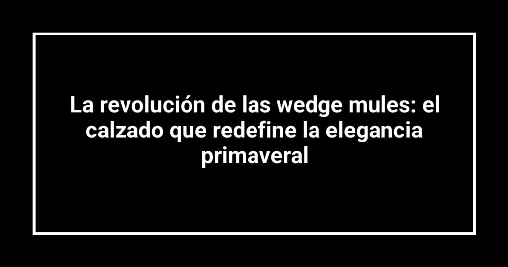 La revolución de las wedge mules: el calzado que redefine la elegancia primaveral