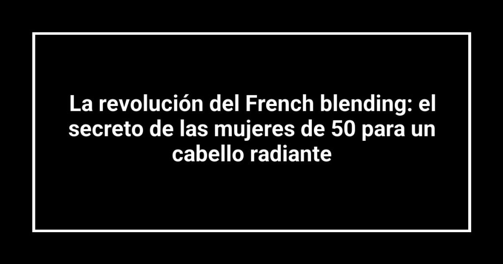 La revolución del French blending: el secreto de las mujeres de 50 para un cabello radiante
