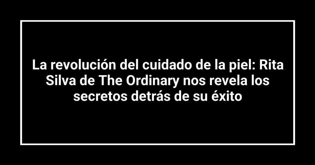 La revolución del cuidado de la piel: Rita Silva de The Ordinary nos revela los secretos detrás de su éxito