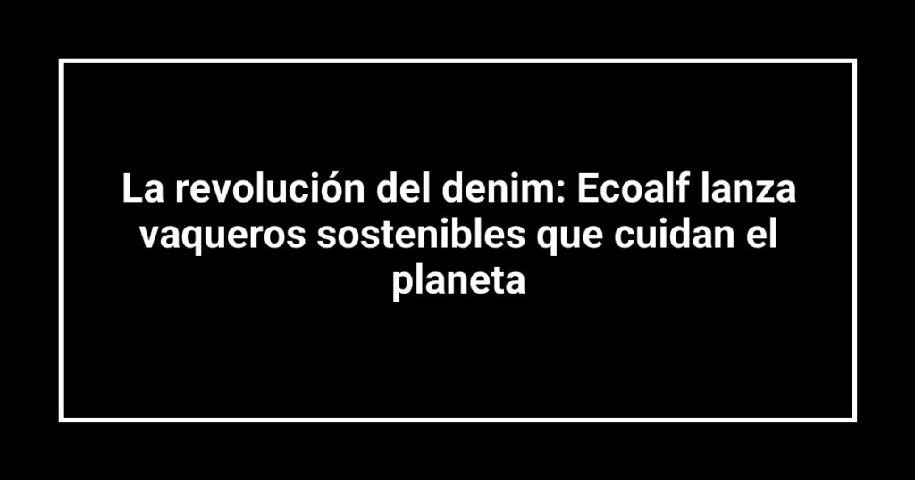 La revolución del denim: Ecoalf lanza vaqueros sostenibles que cuidan el planeta