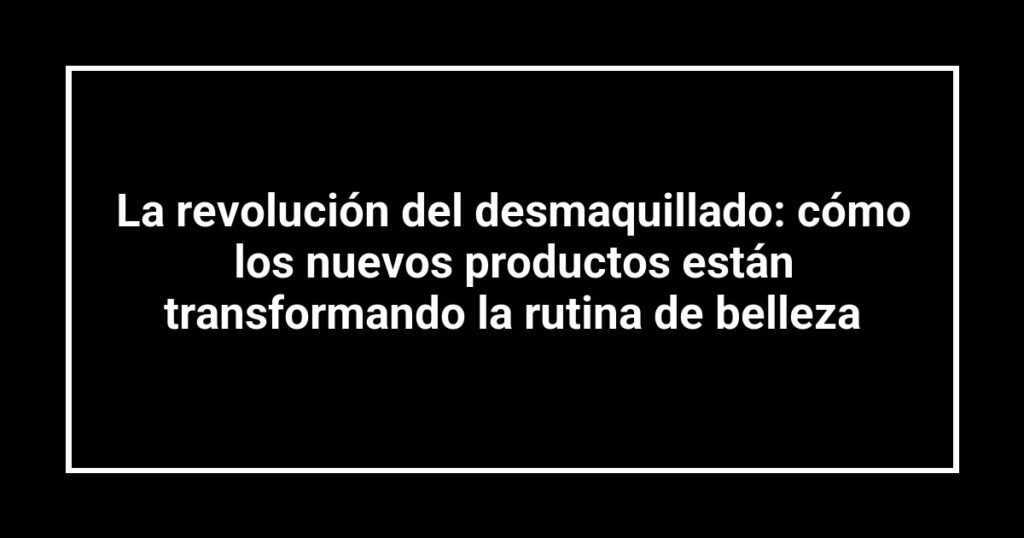 La revolución del desmaquillado: cómo los nuevos productos están transformando la rutina de belleza