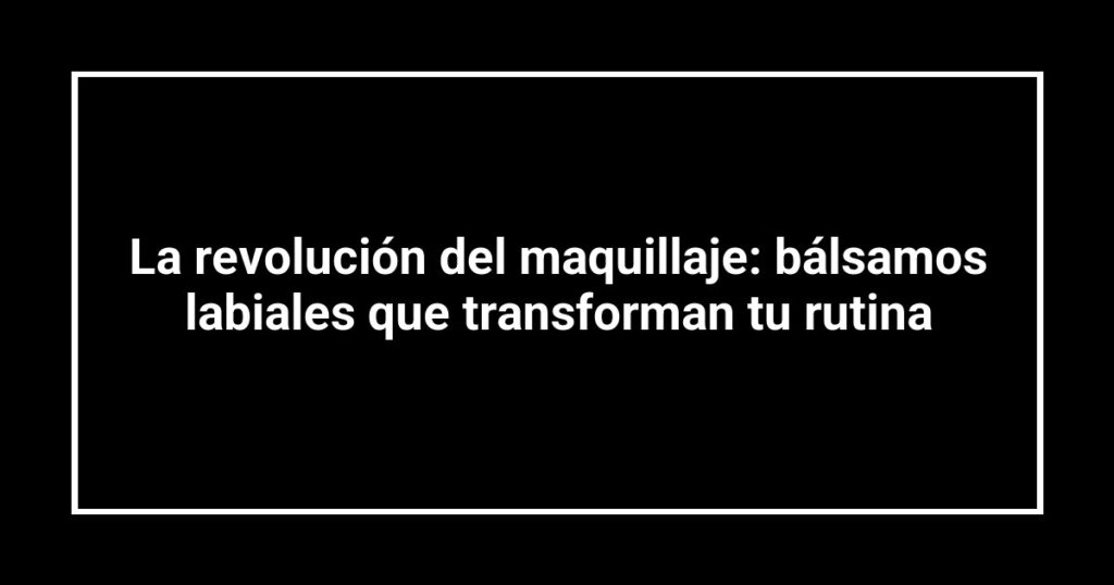La revolución del maquillaje: bálsamos labiales que transforman tu rutina