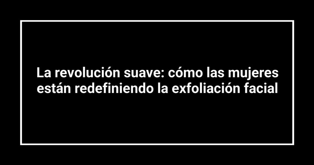 La revolución suave: cómo las mujeres están redefiniendo la exfoliación facial