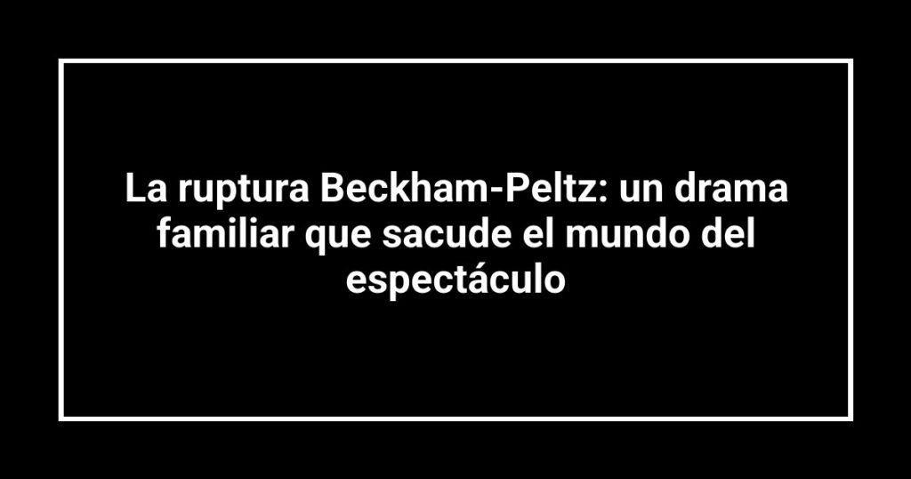 La ruptura Beckham-Peltz: un drama familiar que sacude el mundo del espectáculo