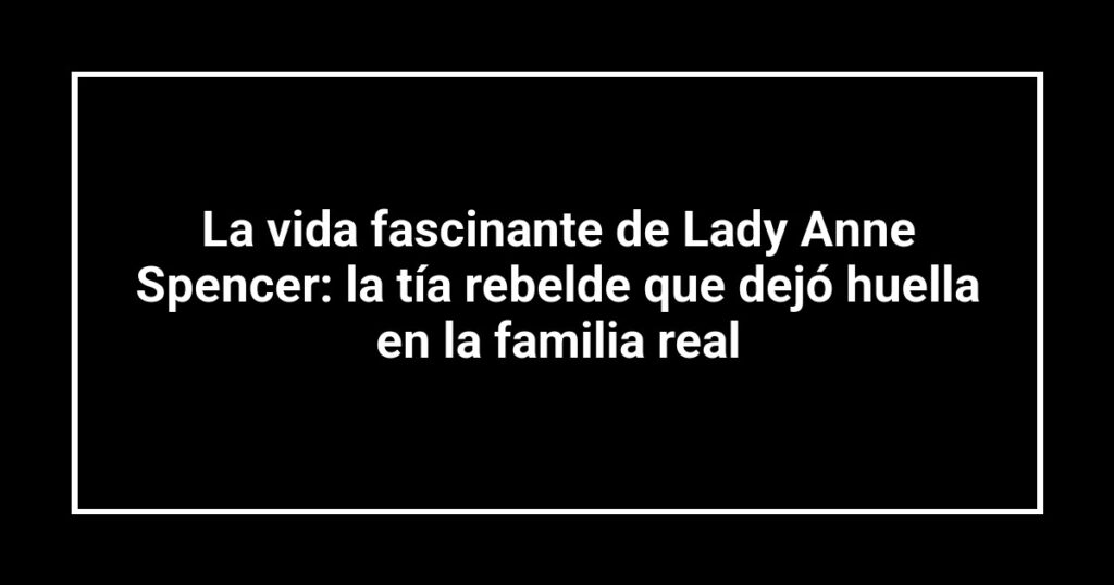 La vida fascinante de Lady Anne Spencer: la tía rebelde que dejó huella en la familia real