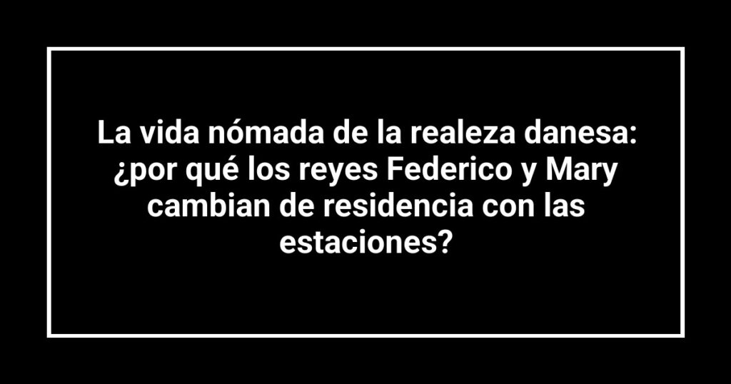 La vida nómada de la realeza danesa: ¿por qué los reyes Federico y Mary cambian de residencia con las estaciones?