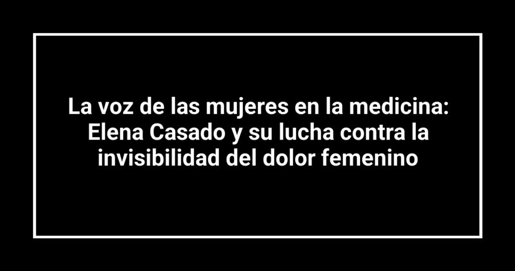 La voz de las mujeres en la medicina: Elena Casado y su lucha contra la invisibilidad del dolor femenino