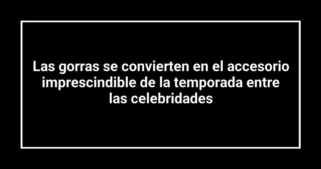 Las gorras se convierten en el accesorio imprescindible de la temporada entre las celebridades