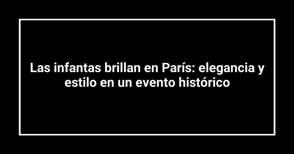 Las infantas brillan en París: elegancia y estilo en un evento histórico