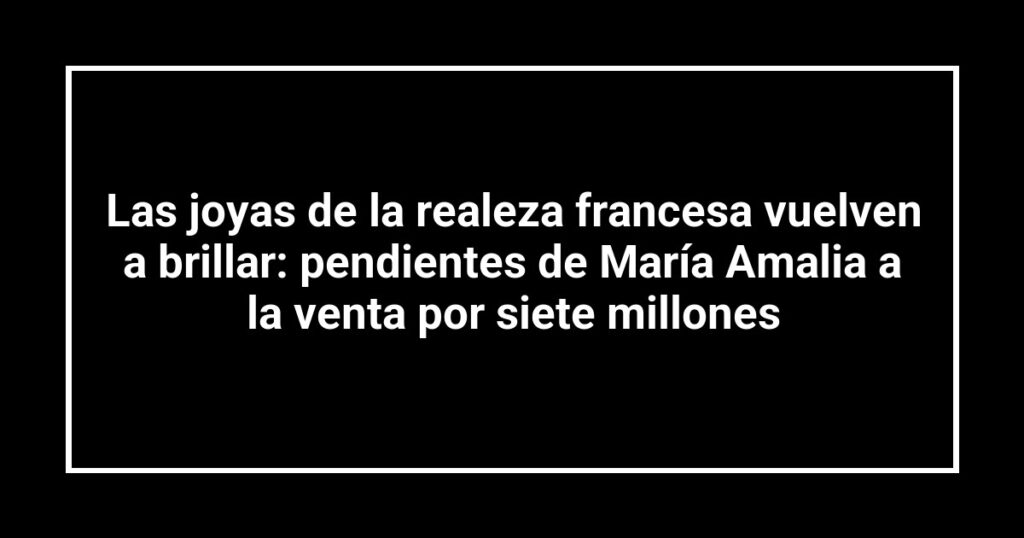 Las joyas de la realeza francesa vuelven a brillar: pendientes de María Amalia a la venta por siete millones