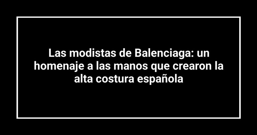 Las modistas de Balenciaga: un homenaje a las manos que crearon la alta costura española
