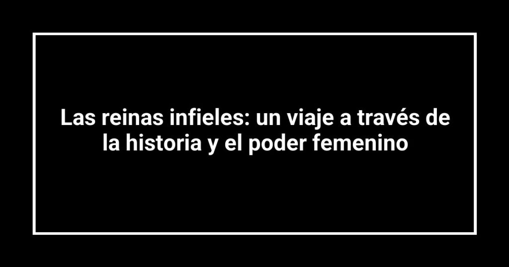 Las reinas infieles: un viaje a través de la historia y el poder femenino