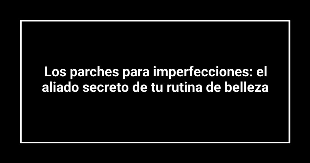 Los parches para imperfecciones: el aliado secreto de tu rutina de belleza