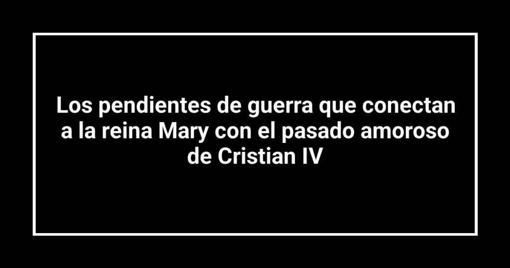 Los pendientes de guerra que conectan a la reina Mary con el pasado amoroso de Cristian IV