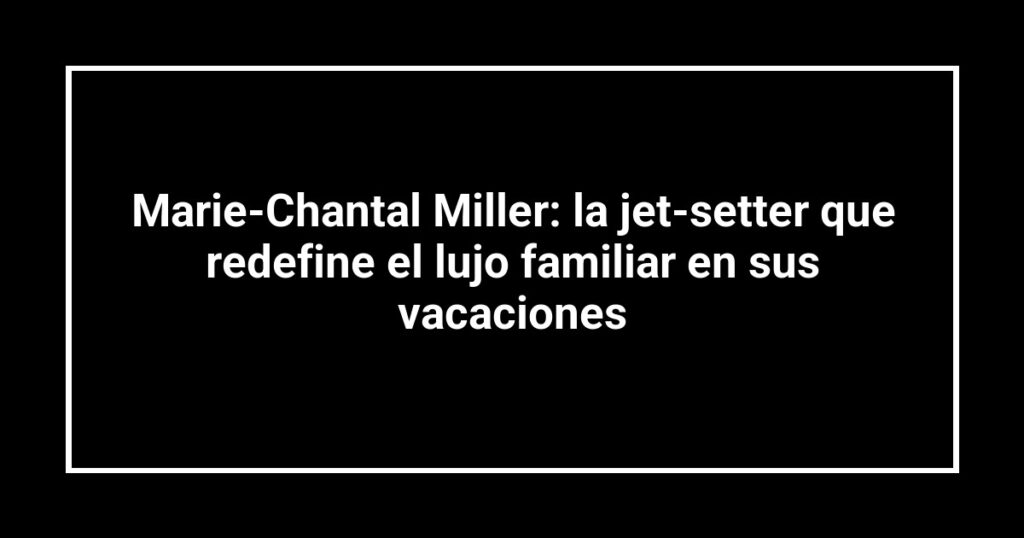 Marie-Chantal Miller: la jet-setter que redefine el lujo familiar en sus vacaciones