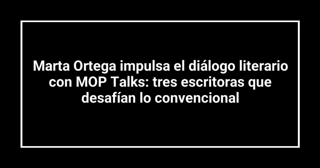 Marta Ortega impulsa el diálogo literario con MOP Talks: tres escritoras que desafían lo convencional