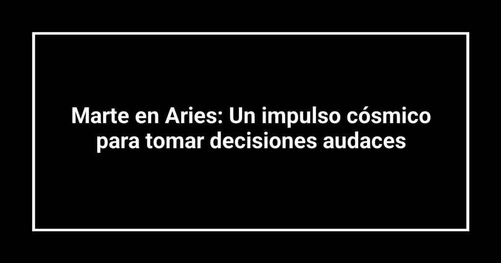 Marte en Aries: Un impulso cósmico para tomar decisiones audaces