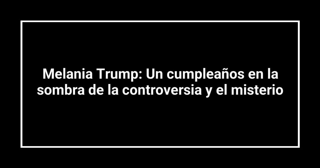 Melania Trump: Un cumpleaños en la sombra de la controversia y el misterio
