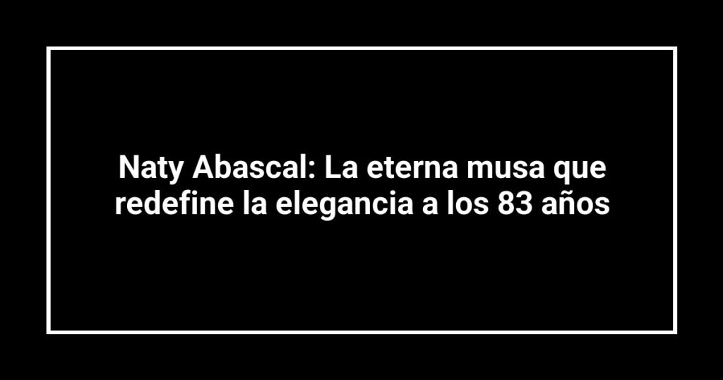 Naty Abascal: La eterna musa que redefine la elegancia a los 83 años