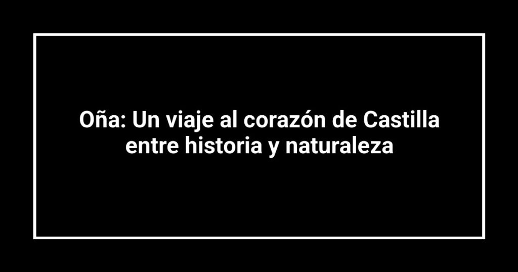 Oña: Un viaje al corazón de Castilla entre historia y naturaleza