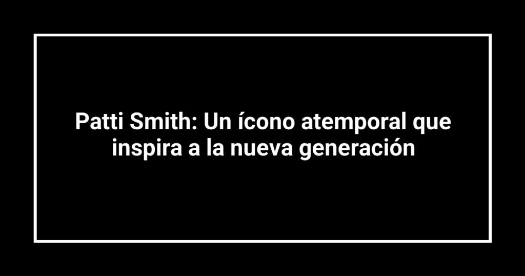 Patti Smith: Un ícono atemporal que inspira a la nueva generación