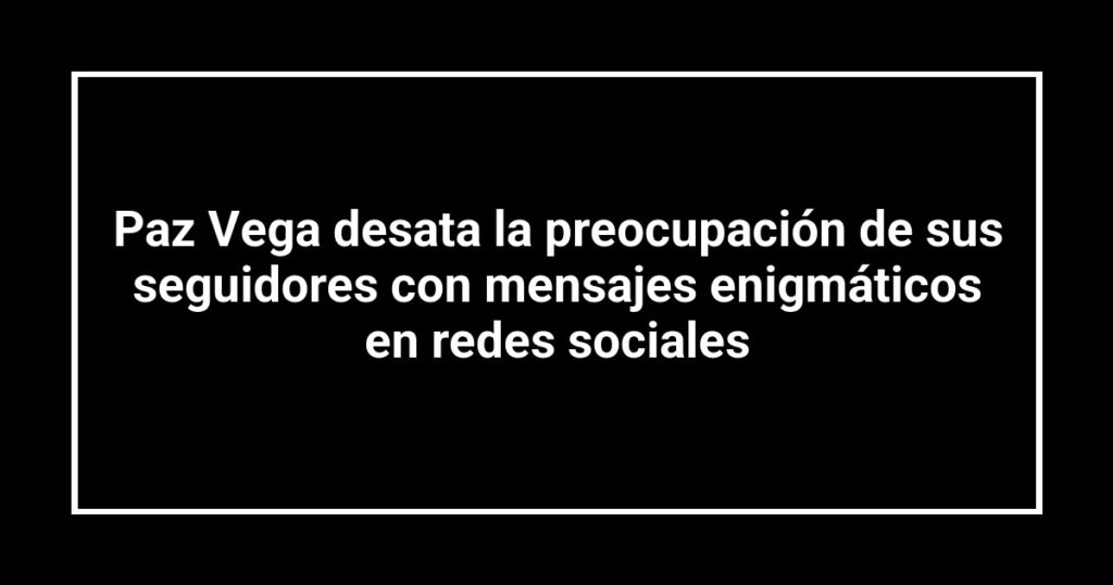 Paz Vega desata la preocupación de sus seguidores con mensajes enigmáticos en redes sociales