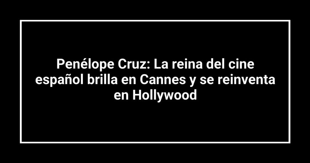 Penélope Cruz: La reina del cine español brilla en Cannes y se reinventa en Hollywood