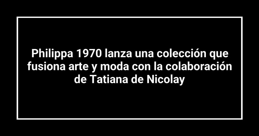 Philippa 1970 lanza una colección que fusiona arte y moda con la colaboración de Tatiana de Nicolay
