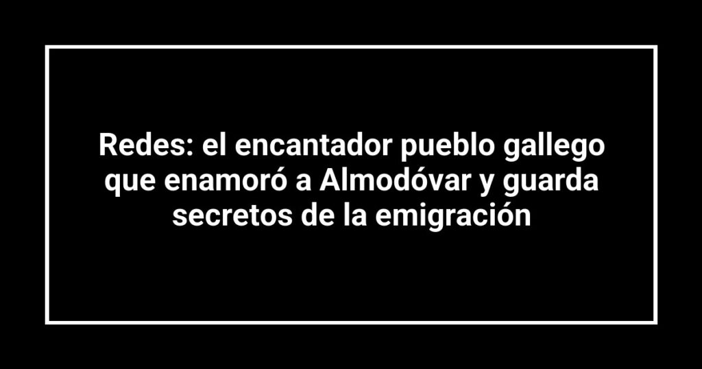 Redes: el encantador pueblo gallego que enamoró a Almodóvar y guarda secretos de la emigración