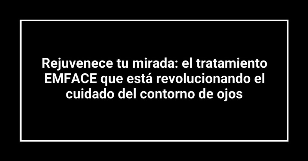 Rejuvenece tu mirada: el tratamiento EMFACE que está revolucionando el cuidado del contorno de ojos
