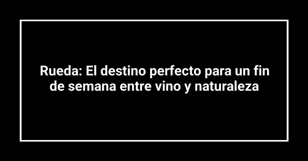 Rueda: El destino perfecto para un fin de semana entre vino y naturaleza