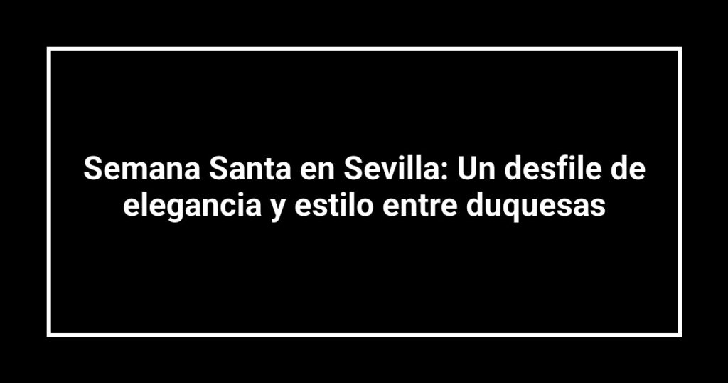 Semana Santa en Sevilla: Un desfile de elegancia y estilo entre duquesas