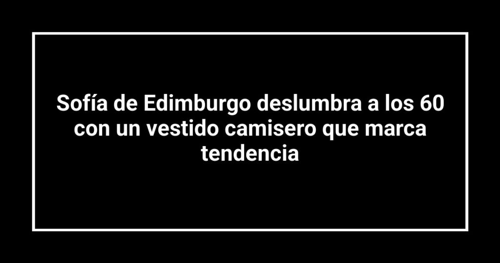 Sofía de Edimburgo deslumbra a los 60 con un vestido camisero que marca tendencia