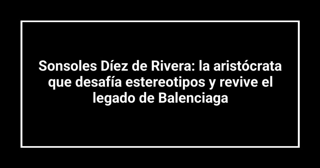 Sonsoles Díez de Rivera: la aristócrata que desafía estereotipos y revive el legado de Balenciaga