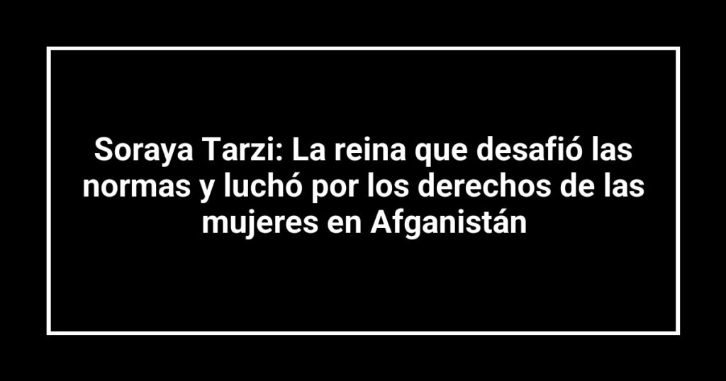 Soraya Tarzi: La reina que desafió las normas y luchó por los derechos de las mujeres en Afganistán